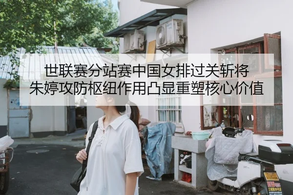 世联赛分站赛中国女排过关斩将 朱婷攻防枢纽作用凸显重塑核心价值